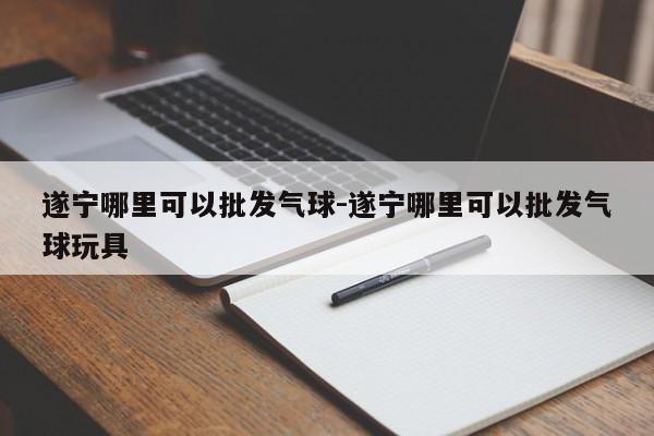 遂宁哪里可以批发气球-遂宁哪里可以批发气球玩具